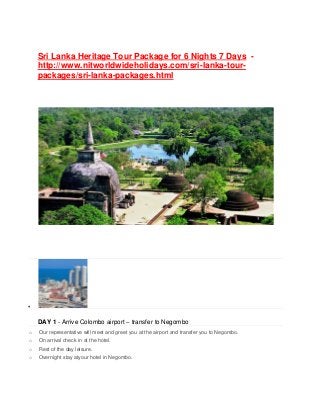 Sri Lanka Heritage Tour Package for 6 Nights 7 Days -
http://www.nitworldwideholidays.com/sri-lanka-tour-
packages/sri-lanka-packages.html

DAY 1 - Arrive Colombo airport – transfer to Negombo
o Our representative will meet and greet you at the airport and transfer you to Negombo.
o On arrival check in at the hotel.
o Rest of the day leisure.
o Overnight stay atyour hotel in Negombo.
 