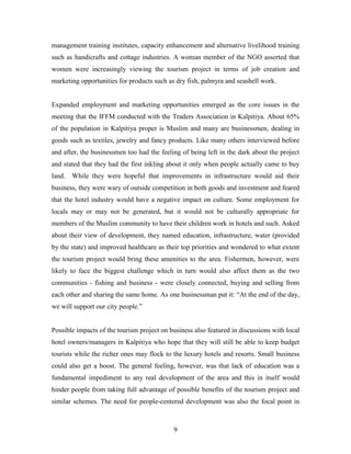 management training institutes, capacity enhancement and alternative livelihood training
such as handicrafts and cottage industries. A woman member of the NGO asserted that
women were increasingly viewing the tourism project in terms of job creation and
marketing opportunities for products such as dry fish, palmyra and seashell work.


Expanded employment and marketing opportunities emerged as the core issues in the
meeting that the IFFM conducted with the Traders Association in Kalpitiya. About 65%
of the population in Kalpitiya proper is Muslim and many are businessmen, dealing in
goods such as textiles, jewelry and fancy products. Like many others interviewed before
and after, the businessmen too had the feeling of being left in the dark about the project
and stated that they had the first inkling about it only when people actually came to buy
land. While they were hopeful that improvements in infrastructure would aid their
business, they were wary of outside competition in both goods and investment and feared
that the hotel industry would have a negative impact on culture. Some employment for
locals may or may not be generated, but it would not be culturally appropriate for
members of the Muslim community to have their children work in hotels and such. Asked
about their view of development, they named education, infrastructure, water (provided
by the state) and improved healthcare as their top priorities and wondered to what extent
the tourism project would bring these amenities to the area. Fishermen, however, were
likely to face the biggest challenge which in turn would also affect them as the two
communities - fishing and business - were closely connected, buying and selling from
each other and sharing the same home. As one businessman put it: “At the end of the day,
we will support our city people.”


Possible impacts of the tourism project on business also featured in discussions with local
hotel owners/managers in Kalpitiya who hope that they will still be able to keep budget
tourists while the richer ones may flock to the luxury hotels and resorts. Small business
could also get a boost. The general feeling, however, was that lack of education was a
fundamental impediment to any real development of the area and this in itself would
hinder people from taking full advantage of possible benefits of the tourism project and
similar schemes. The need for people-centered development was also the focal point in



                                            9
 