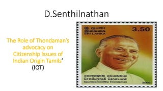 D.Senthilnathan
The Role of Thondaman’s
advocacy on
Citizenship Issues of
Indian Origin Tamils’
(IOT)
 