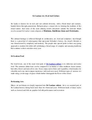 Sri Lankan Art, Food And Culture
Sri Lanka is known for its rich and vast cultural diversity, with a blend ritual and customs,
handed down through generations. Religion plays a major role in forming the tradition of the
island nation. And some of the most alluring tourist attractions include the festivals which
revolve around Sri Lanka’s main religions of Hinduism, Buddhism, Islam and Christianity.
The cultural heritage is reflected through its architecture, art, food and sculptures. And though
there is a great deal of extravagance that represents SriLanka’s history, the island’s lifestyle is
one characterized by simplicity and modesty. The people take special pride in their easy-going
approach to modern life while still celebrating a broad range of complex and amazing traditions
that continue to draw outsiders every year.
Sri Lankan Food
For food lovers, one of the most vital parts of Sri Lankan culture is its delicious and exotic
food. The common dishes here can be compared to an Indian or other southeast Asian cuisine,
but with a flavor and style all its own. It uses many native fruits and vegetables, which makes for
a healthy and even more unique experience with each new meal. Different types of cuisines are
made using a wide range of spices which further distinguish the flavor of the island.
Performing Arts
Music, art and drama are deeply ingrained into Sri Lankan culture. Art is an essential part of
Sri Lankan history dating back more than two thousand years. Different kinds of dance styles
such as classical and folk are popular for both performance and recreation.
 