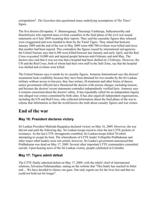 extrapolation". The Guardian also questioned many underlying assumptions of The Times'
figure.

The five doctors (Sivapalan, V. Shanmugaraja, Thurairaja Vartharaja, Sathyamoorthy and
Ilancheliyan) who reported mass civilian casualties in the final phase of the civil war issued
statements on 8 July 2009 recanting their reports. They said the causulaty figures they released
were exaggerated and were handed to them by the Tamil Tigers. They stated that between
January 2009 and the end of the war in May 2009 some 600-700 civilians were killed and twice
that number had been injured. This contradicts the figures issued by international aid agencies:
the United Nations says that 6,500 were killed between late January and early April; and the Red
Cross evacuated 14,000 sick and injured people between mid-February and mid-May. The
doctors also said that it was not true that a hospital had been shelled on 2 February. However, the
UN and the Red Cross, both of whom had their own staff in the Safe Zone, say that the hospital
was shelled and civilians were killed.

The United Nations says it stands by its casualty figures. Amnesty International says the doctors'
recantation lacks credibility because they have been detained for two months by the Sri Lankan
military without access to lawyers; they face torture, ill-treatment and other forms of duress;
senior government officials have threatened the doctors with serious charges, including treason;
and because the doctors' recent statements contradict independently verified facts. Amnesty says
it remains concerned about the doctors' safety. It has repeatedly called for an independent inquiry
into alleged war crimes committed by both sides. It has also urged all independent organisations,
including the UN and Red Cross, who collected information about the final phase of the war to
release that information so that the world knows the truth about casualty figures and war crimes.

End of the war
May 16: President declares victory

Sri Lankan President Mahinda Rajapaksa declared victory on May 16, 2009. However, the war
did not end until the following day. Sri Lankan troops raced to clear the last LTTE pockets of
resistance. As the last LTTE strongpoints crumbled, Sri Lankan troops killed 70 rebels
attempting to escape by boat. The whereabouts of LTTE leader Vellupillai Prabhakaran and
other major rebel leaders were not certain, however, Sri Lanka's government announced that
Prabhakaran was dead on May 17, 2009. Several other important LTTE commanders committed
suicide. Upon hearing news of the Sri Lankan victory, people celebrated in Colombo.

May 17: Tigers admit defeat

The LTTE finally admitted defeat on May 17, 2009, with the rebels' chief of international
relations, Selvarasa Pathmanathan, stating on the website that "This battle has reached its bitter
end ... We have decided to silence our guns. Our only regrets are for the lives lost and that we
could not hold out for longer".
 