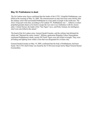 May 18: Prabhakaran is dead

The Sri Lankan army forces confirmed that the leader of the LTTE, Velupillai Prabhakaran, was
killed in the morning of May 18, 2009. The announcement on state television came shortly after
the military said it had surrounded Prabhakaran in a tiny patch of jungle in the north-east. The
Daily Telegraph wrote that, according to Sri Lankan TV, Prabhakaran was "... killed in a rocket-
propelled grenade attack as he tried to escape the war zone in an Ambulance with his closest
aides. Colonel Soosai, the leader of his "Sea Tigers" navy, and Pottu Amman, his intelligence
chief were also killed in the attack."

The head of the Sri Lankan army, General Sarath Fonseka, said the military had defeated the
rebels and "liberated the entire country". Military spokesman Brigadier Udaya Nanayakkara
confirmed Prabhakaran's death, saying 250 Tamil Tigers were also killed overnight. They were
all hiding and fighting from within a zone that was designated for civilians only.

General Sarath Fonseka on May 19, 2009, confirmed that the body of Prabhakaran, had been
found. The LTTE chief's body was found by the 53 Division troops led by Major General Kamal
Goonarathne.
 