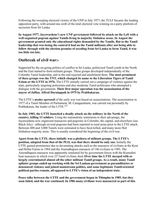 Following the sweeping electoral victory of the UNP in July 1977, the TULF became the leading
opposition party, with around one sixth of the total electoral vote winning on a party platform of
secession from Sri Lanka.

In August 1977, Jayewardene’s new UNP government followed its attack on the Left with a
well organised pogrom against Tamils living in majority Sinhalese areas. In August the
government granted only the educational rights demanded by the Tamils. But to the Tamil
leadership that was losing the control it had on the Tamil militants after not being able to
follow through with the election promise of seceding from Sri Lanka to form Tamil, it was
too little too late.

Outbreak of civil war:-
Supported by the on-going politics of conflict in Sri Lanka, politicized Tamil youth in the North
and the East started to form militant groups. These groups developed independently of the
Colombo Tamil leadership, and in the end rejected and annihilated them. The most prominent
of these groups was the TNT, which changed its name to the Liberation Tigers of Tamil
Eelam or the LTTE in 1976. The LTTE initially carried out a campaign of violence against the
state, particularly targeting policemen and also moderate Tamil politicians who attempted a
dialogue with the government. Their first major operation was the assassination of the
mayor of Jaffna, Alfred Duraiappah in 1975 by Prabhakaran.

The LTTE’s modus operandi of the early war was based on assassinations. The assassination in
1977 of a Tamil Member of Parliament, M. Canagaratnam, was carried out personally by
Prabhakaran, the leader of the LTTE.[29]

In July 1983, the LTTE launched a deadly attack on the military in the North of the
country, killing 13 soldiers. Using the nationalistic sentiments to their advantage, the
Jayawardena now organized massacres and pogroms in Colombo, the capital, and elsewhere (see
Black July) - although several pogroms had been reported in rural areas prior to the LTTE attack.
Between 400 and 3,000 Tamils were estimated to have been killed, and many more fled
Sinhalese-majority areas. This is usually considered the beginning of the civil war.

Apart from the LTTE, there initially was a plethora of militant groups. The LTTE's
position, adopted from that of the PLO, was that there should be only one. Initially the
LTTE gained prominence due to devastating attacks such as the massacre of civilians at the Kent
and Dollar Farms in 1984 and the Anuradhapura massacre of 146 civilians in 1985. The
Anuradhapura massacre was apparently retaliated for by government forces with the Kumudini
boat massacre in which over 23 Tamil civilians died. Over time the LTTE merged with or
largely exterminated almost all the other militant Tamil groups. As a result, many Tamil
splinter groups ended up working with the Sri Lankan government as paramilitaries or
denounced violence and joined mainstream politics, and some legitimate Tamil-oriented
political parties remain, all opposed to LTTE's vision of an independent state.

Peace talks between the LTTE and the government began in Thimphu in 1985, but they
soon failed, and the war continued. In 1986 many civilians were massacred as part of this
 