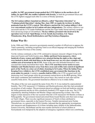 conflict. In 1987, government troops pushed the LTTE fighters to the northern city of
Jaffna. In April 1987, the conflict exploded with ferocity, as both the government forces and
the LTTE fighters engaged each other in a series of bloody operations.

The Sri Lankan military launched an offensive, called “Operation Liberation” or
“Vadamarachchi Operation”, during May–June 1987, to regain the territory in Jaffna
peninsula from the LTTE's control. This offensive marked the Sri Lankan military's first
ever conventional warfare in Sri Lankan soil since independence. The military offensive was
successful and the LTTE leader Prabhakaran and the Sea Tiger leader Soosai narrowly escaped
from advancing troops at Valvettithurai. The key military personnel who involved in the
operation were Lt Col. Vipul Boteju, Lt Col. Sarath Jayewardene, Col. Vijaya
Wimalaratne, Brig. Denzil Kobbekaduwa and Maj Gotabaya Rajapaksa.

Eelam War II:-
In the 1980s and 1990s, successive governments enacted a number of official acts to appease the
Tamil community, including recognizing Tamil as an official language and merging the Northern
and the Eastern Provinces of the country.

Yet the violence continued, as the LTTE continued to massacre innocent villagers living in the
deep rural Eastern and North-Eastern areas. Dollar and Kent Farm massacres, where
hundreds of men, women and children were attacked during the night as they slept and
were hacked to death with fatal blows to the head from axes, are two clear examples of the
ruthless acts of terrorism by the LTTE. Some of the men who defended themselves were
executed their hands tied behind their backs. The LTTE used these terror tactics to scare
Sinhalese and Muslim farmers away from these areas and swiftly took control of significant
parts of the North, in a clear act of ethnic cleansing in Sri Lanka. When the Indian Peace
Keeping Force withdrew, the LTTE established many government-like functions in the
areas under its control. A tentative ceasefire held in 1990 as the LTTE occupied itself with
destroying rival Tamil groups while the government cracked down on the JVP uprising. When
both major combatants had established their power bases, they turned on each other and the
ceasefire broke down. The government launched an offensive to try to retake Jaffna.

This phase of the war soon acquired the name Eelam War II. It was marked by unprecedented
brutality. The LTTE massacred 113 Sinhalese and Muslim policemen after they had surrendered
on promises of safe conduct. The government placed an embargo on food and medicine entering
the Jaffna peninsula and the air force relentlessly bombed LTTE targets in the area. The LTTE
responded by attacking Sinhalese and Muslim villages and massacring civilians. One of the
largest civilian massacres of the war occurred when the LTTE massacred 166 Muslim civilians at
Palliyagodella. The government trained and armed Home Guard Muslim units then took revenge
on Tamil villages. There was also significant massacre of Tamil civilians attributed to
government forces, especially in the Eastern Province. Notable international jurist Neelan
Thiruchelvam, in a speech at the ICES-Colombo, indicated that the appropriate investigations
into massacres and disappearances of civilians including many children in the Sathurukondan,
Eastern University, Mylanthanai and the mass murder and burial of school children at
Sooriyakanda were hampered by the adoption of emergency regulations which were contributing
 