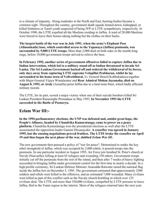 to a climate of impunity. Along roadsides in the North and East, burning bodies became a
common sight. Throughout the country, government death squads hunted down, kidnapped, or
killed Sinhalese or Tamil youth suspected of being JVP or LTTE sympathizers, respectively. In
October 1990, the LTTE expelled all the Muslims residing in Jaffna. A total of 28,000 Muslims
were forced to leave their homes taking nothing but the clothes on their backs.

The largest battle of the war was in July 1991, when the army's Elephant Pass
(Alimankada) base, which controlled access to the Yapanaya (Jaffna) peninsula, was
surrounded by 5,000 LTTE troops. More than 2,000 died on both sides in the month-long
siege, before 10,000 government troops arrived to relieve the base.

In February 1992, another series of government offensives failed to capture Jaffna due to
Indian intervention, which led to a military stand-off as Indian threatened to invade Sri
Lanka. The Sri Lankan Government backed off and ordered the withdrawal of its forces,
only days away from capturing LTTE supremo Velupillai Prabharan, whilst he lay
surrounded in his home town of Vellvetithurai. Lt. General Denzil Kobbekaduwa together
with Major General Vijaya Wimalaratne and Rear Admiral Mohan Jayamaha, died on
August 8, 1992, at Araly (Aeraella) point Jaffna due to a land mine blast, which badly affected
military morale.

The LTTE, for its part, scored a major victory when one of their suicide bombers killed Sri
Lankan President Ranasinghe Premadasa in May 1993. In November 1993 the LTTE
succeeded in the Battle of Pooneryn.

Eelam War III:-
In the 1994 parliamentary elections, the UNP was defeated and, amidst great hope, the
People's Alliance, headed by Chandrika Kumaratunga, came to power on a peace
platform. Chandrika Kumaratunga won the presidential elections as well after the LTTE
assassinated the opposition leader Gamini Dissanayake. A ceasefire was agreed in January
1995, but the ensuing negotiations proved fruitless. The LTTE broke the ceasefire on April
19 and thus began the next phase of the war, dubbed Eelam War III.

The new government then pursued a policy of "war for peace". Determined to retake the key
rebel stronghold of Jaffna, which was occupied by 2,000 rebels, it poured troops into the
peninsula. In one particular incident in August 1995, Air Force jets bombed St. Peter's church at
Navali (Naavaella), killing at least 65 refugees and wounding 150 others. Government troops
initially cut off the peninsula from the rest of the island, and then after 7 weeks of heavy fighting
succeeded in bringing Jaffna under government control for the first time in nearly a decade. In a
high profile ceremony, Sri Lankan Defense Minister Anurudda Ratwatte raised the national flag
inside the Jaffna fort on December 5, 1995. The government estimated that approximately 2500
soldiers and rebels were killed in the offensive, and an estimated 7,000 wounded. Many civilians
were killed as part of this conflict such as the Navaly church bombing in which over 125
civilians died. The LTTE and more than 350,000 civilians, compelled by LTTE pressure to leave
Jaffna, fled to the Vanni region in the interior. Most of the refugees returned later the next year.
 