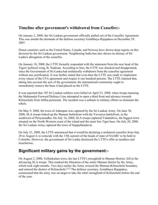 Timeline after government's withdrawal from Ceasefire:-
On January 2, 2008, the Sri Lankan government officially pulled out of the Ceasefire Agreement.
This was amidst the demands of the defense secretary Gotabhaya Rajapaksa on December 29,
2007.

Donor countries such as the United States, Canada, and Norway have shown deep regrets on this
decision by the Sri Lankan government. Neighboring India has also shown its dismay of Sri
Lanka's abrogation of the ceasefire.

On January 10, 2008, the LTTE formally responded with the statement from the new head of the
Tigers' political wing, B. Nadesan. According to him, the LTTE was shocked and disappointed,
since the Government of Sri Lanka had unilaterally withdrawn from the ceasefire agreement
without any justification. It was further stated that even then the LTTE was ready to implement
every clause of the CFA agreement and respect it one hundred percent. The LTTE claimed that,
taking into account the acts of the government, the international community ought to
immediately remove the bans it had placed on the LTTE.

It was reported that 185 Sri Lankan soldiers were killed on April 23, 2008, when troops manning
the Muhamalai Forward Defence Line attempted to open a third front and advance towards
Kilinochchi from Jaffna peninsula. The incident was a setback to military efforts to eliminate the
rebels.

On May 9, 2008, the town of Adampan was captured by the Sri Lankan Army. On June 30,
2008, SLA troops linked up the Mannar battlefront with the Vavuniya battlefront, in the
southwest of Periyamadhu. On July 16, 2008, SLA troops captured Vidattaltivu, the biggest town
situated on the North-Western coast of the island and the main Sea Tiger base. On July 20, 2008,
the Sri Lankan Army captured the town of Iluppaikkadavai.

On July 21, 2008, the LTTE announced that it would be declaring a unilateral ceasefire from July
28 to August 4, to coincide with the 15th summit of the heads of state of SAARC to be held in
Colombo. However, the government of Sri Lanka dismissed the LTTE's offer as needless and
treacherous.

Significant military gains by the government:-
On August 2, 2008, Vellankulam town, the last LTTE's stronghold in Mannar District, fell to the
advancing SLA troops. This marked the liberation of the entire Mannar district by the Army,
which took eight months. Two days earlier the Army crossed the Mannar-Kilinochchi boundary
and entered the district of Kilinochchi.[177] The defence secretary, Gotabhaya Rajapaksa,
commented that the army was on target to take the rebel stronghold of Kilinochchi before the end
of the year.
 