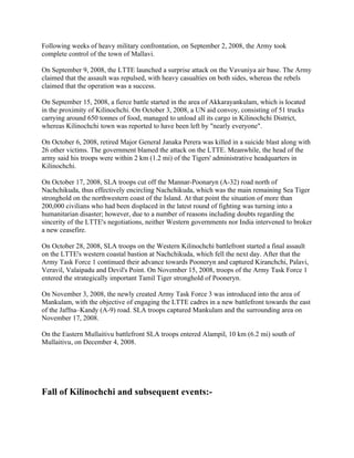 Following weeks of heavy military confrontation, on September 2, 2008, the Army took
complete control of the town of Mallavi.

On September 9, 2008, the LTTE launched a surprise attack on the Vavuniya air base. The Army
claimed that the assault was repulsed, with heavy casualties on both sides, whereas the rebels
claimed that the operation was a success.

On September 15, 2008, a fierce battle started in the area of Akkarayankulam, which is located
in the proximity of Kilinochchi. On October 3, 2008, a UN aid convoy, consisting of 51 trucks
carrying around 650 tonnes of food, managed to unload all its cargo in Kilinochchi District,
whereas Kilinochchi town was reported to have been left by "nearly everyone".

On October 6, 2008, retired Major General Janaka Perera was killed in a suicide blast along with
26 other victims. The government blamed the attack on the LTTE. Meanwhile, the head of the
army said his troops were within 2 km (1.2 mi) of the Tigers' administrative headquarters in
Kilinochchi.

On October 17, 2008, SLA troops cut off the Mannar-Poonaryn (A-32) road north of
Nachchikuda, thus effectively encircling Nachchikuda, which was the main remaining Sea Tiger
stronghold on the northwestern coast of the Island. At that point the situation of more than
200,000 civilians who had been displaced in the latest round of fighting was turning into a
humanitarian disaster; however, due to a number of reasons including doubts regarding the
sincerity of the LTTE's negotiations, neither Western governments nor India intervened to broker
a new ceasefire.

On October 28, 2008, SLA troops on the Western Kilinochchi battlefront started a final assault
on the LTTE's western coastal bastion at Nachchikuda, which fell the next day. After that the
Army Task Force 1 continued their advance towards Pooneryn and captured Kiranchchi, Palavi,
Veravil, Valaipadu and Devil's Point. On November 15, 2008, troops of the Army Task Force 1
entered the strategically important Tamil Tiger stronghold of Pooneryn.

On November 3, 2008, the newly created Army Task Force 3 was introduced into the area of
Mankulam, with the objective of engaging the LTTE cadres in a new battlefront towards the east
of the Jaffna–Kandy (A-9) road. SLA troops captured Mankulam and the surrounding area on
November 17, 2008.

On the Eastern Mullaitivu battlefront SLA troops entered Alampil, 10 km (6.2 mi) south of
Mullaitivu, on December 4, 2008.




Fall of Kilinochchi and subsequent events:-
 