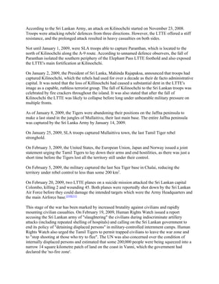 According to the Sri Lankan Army, an attack on Kilinochchi started on November 23, 2008.
Troops were attacking rebels' defences from three directions. However, the LTTE offered a stiff
resistance, and the prolonged attack resulted in heavy casualties on both sides.

Not until January 1, 2009, were SLA troops able to capture Paranthan, which is located to the
north of Kilinochchi along the A-9 route. According to unnamed defence observers, the fall of
Paranthan isolated the southern periphery of the Elephant Pass LTTE foothold and also exposed
the LTTE's main fortification at Kilinochchi.

On January 2, 2009, the President of Sri Lanka, Mahinda Rajapaksa, announced that troops had
captured Kilinochchi, which the rebels had used for over a decade as their de facto administrative
capital. It was noted that the loss of Killinochchi had caused a substantial dent in the LTTE's
image as a capable, ruthless terrorist group. The fall of Kilinochchi to the Sri Lankan troops was
celebrated by fire crackers throughout the island. It was also stated that after the fall of
Kilinochchi the LTTE was likely to collapse before long under unbearable military pressure on
multiple fronts.

As of January 8, 2009, the Tigers were abandoning their positions on the Jaffna peninsula to
make a last stand in the jungles of Mullaitivu, their last main base. The entire Jaffna peninsula
was captured by the Sri Lanka Army by January 14, 2009.

On January 25, 2009, SLA troops captured Mullaittivu town, the last Tamil Tiger rebel
stronghold.

On February 3, 2009, the United States, the European Union, Japan and Norway issued a joint
statement urging the Tamil Tigers to lay down their arms and end hostilities, as there was just a
short time before the Tigers lost all the territory still under their control.

On February 5, 2009, the military captured the last Sea Tiger base in Chalai, reducing the
territory under rebel control to less than some 200 km2.

On February 20, 2009, two LTTE planes on a suicide mission attacked the Sri Lankan capital
Colombo, killing 2 and wounding 45. Both planes were reportedly shot down by the Sri Lankan
Air Force before they could damage the intended targets which were the Army Headquarters and
the main Airforce base.[210][211]

This stage of the war has been marked by increased brutality against civilians and rapidly
mounting civilian casualties. On February 19, 2009, Human Rights Watch issued a report
accusing the Sri Lankan army of "slaughtering" the civilians during indiscriminate artillery
attacks (including repeated shelling of hospitals) and calling on the Sri Lankan government to
end its policy of "detaining displaced persons" in military-controlled internment camps. Human
Rights Watch also urged the Tamil Tigers to permit trapped civilians to leave the war zone and
to "stop shooting at those who try to flee". The UN was also concerned over the condition of
internally displaced persons and estimated that some 200,000 people were being squeezed into a
narrow 14 square kilometre patch of land on the coast in Vanni, which the government had
declared the 'no-fire zone'.
 