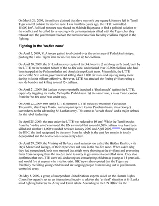 On March 26, 2009, the military claimed that there was only one square kilometre left in Tamil
Tiger control outside the no-fire zone. Less than three years ago, the LTTE controlled
15,000 km2. Political pressure was placed on Mahinda Rajapaksa to find a political solution to
the conflict and he called for a meeting with parliamentarians allied with the Tigers, but they
refused until the government resolved the humanitarian crisis faced by civilians trapped in the
fighting.

Fighting in the 'no-fire zone'

On April 5, 2009, SLA troops gained total control over the entire area of Puthukkudiyirippu,
pushing the Tamil Tigers into the no-fire zone set up for civilians.

On April 20, 2009, the Sri Lankan army captured the 3-kilometre (2 mi) long earth bund, built by
the LTTE on the western border of the no-fire zone, and rescued over 30,000 civilians who had
been trapped at the Puthumathalan and Amplalavanpokkani areas. Meanwhile, the LTTE
accused the Sri Lankan government of killing about 1,000 civilians and injuring many more
during its latest military offensive. However, LTTE has attacked the fleeing civilians using a
suicide bomber and killing around 15 civilians.

On April 21, 2009, Sri Lankan troops reportedly launched a ‘final assault’ against the LTTE,
especially targeting its leader, Vellupillai Prabhakaran. At the same time, a mass Tamil exodus
from the 'no-fire zone' was under way.

On April 22, 2009, two senior LTTE members (LTTE media co-ordinator Velayuthan
Thayanithi, alias Daya Master, and a top interpreter Kumar Pancharathnam, alias George).
surrendered to the advancing Sri Lankan army. This came as "a rude shock" and a major setback
for the rebel leadership.

By April 25, 2009, the area under the LTTE was reduced to 10 km2. While the Tamil exodus
from the 'no-fire zone' continued, the UN estimated that around 6,500 civilians may have been
killed and another 14,000 wounded between January 2009 and April 2009.[224][225] According to
the BBC, the land recaptured by the army from the rebels in the past few months is totally
depopulated and the destruction is seen everywhere.

On April 29, 2009, the Ministry of Defence aired an interview called the Hidden Reality, with
Daya Master and George, of their experience and time in the 'no-fire zone'. When asked why
they had surrendered, both men stressed that rebels were shooting at the civilians and preventing
them from escaping from the 'no-fire zone' to safety in government-controlled areas. They also
confirmed that the LTTE were still abducting and conscripting children as young as 14 years old,
and would fire at anyone who tried to resist. BBC news also reported that the Tigers are
forcefully recruiting young children and are stopping people from moving out to government-
controlled areas.

On May 8, 2009, a group of independent United Nations experts called on the Human Rights
Council to urgently set up an international inquiry to address the “critical” situation in Sri Lanka
amid fighting between the Army and Tamil rebels. According to the UN Office for the
 
