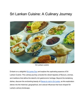 Sri Lankan Cuisine: A Culinary Journey
Sri Lankan cuisine
Embark on a delightful Sri Lanka Tour and explore the captivating essence of Sri
Lankan Cuisine. This culinary journey unravels the vibrant tapestry of flavours, aromas,
and traditions that define the island's rich gastronomic heritage. Beyond the tantalizing
dishes, discover the enchanting beauty of Places to visit in Sri Lanka, as this exploration
delves into the historical, geographical, and cultural influences that have shaped Sri
Lanka's culinary landscape.
 