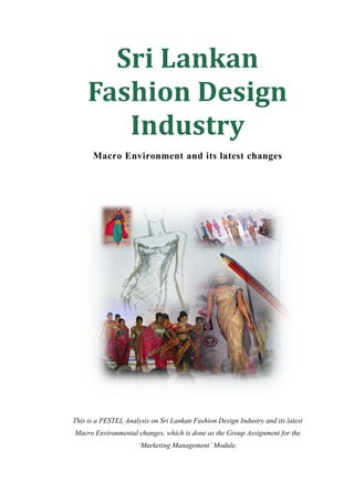 Sri Lankan
     Fashion Design
        Industry
      Macro Environment and its latest changes




This is a PESTEL Analysis on Sri Lankan Fashion Design Industry and its latest
Macro Environmental changes, which is done as the Group Assignment for the
                      ‘Marketing Management’ Module.
 