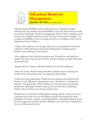 SriLankan Model for
                   Management
                   Jayadeva de Silva. M.Sc,MBIM,FIPM,FITD

SriLanka being a Buddhist country, SriLankan way of thinking is largely
influenced by the teachings of Lord Buddha It is for that reason that we would
recommend a SriLankan model of management. Most of these teachings can be
found in the “Singalovada Sutra for any one who is interested in reading. Let
us begin with Buddha’s basics on being a good boss or employer which can be
adapted and used as follows:

-Assign work employees can manage. Make sure job requirements match the
employees’ skills and talents. Keep them challenged by assigning special
projects, cross training, or job rotation.

-Give employees free food and enough money. Productivity and health are
related. Pay them well and care for them, and they will pay you back with good
work and loyalty.

-Support them in sickness. Provide healthcare for all your employees.

-Share the bounty. Profit-sharing and other equitable means of sharing the
wealth will let your people know you appreciate their efforts.

-Grant leave when appropriate. People are not machines and should not be
treated as such. Maternity and paternity leaves, sabbaticals to “recharge the
batteries” and special days off for families are very important to increasing
productivity. Recharged workers make up for lost time after a refreshing
holiday with new ideas, more energy and less stress.

Buddha has not preached anything against making a profit. As far as lay life is
concerned. Just make sure you are making a profit while keeping the basic
principles of honesty, integrity, social responsibility, and right livelihood. Some
of the management practices based on Buddhist way of lay life are listed below
for your reflection and action




                                                                                  1
 