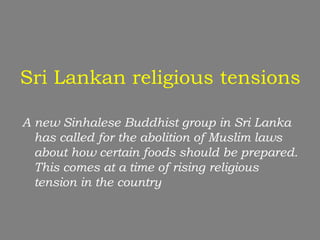 Sri Lankan religious tensions

A new Sinhalese Buddhist group in Sri Lanka
  has called for the abolition of Muslim laws
  about how certain foods should be prepared.
  This comes at a time of rising religious
  tension in the country
 