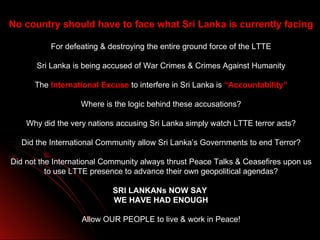 No country should have to face what Sri Lanka is currently facing

          For defeating & destroying the entire ground force of the LTTE

       Sri Lanka is being accused of War Crimes & Crimes Against Humanity

      The International Excuse to interfere in Sri Lanka is “Accountability”

                   Where is the logic behind these accusations?

    Why did the very nations accusing Sri Lanka simply watch LTTE terror acts?

  Did the International Community allow Sri Lanka’s Governments to end Terror?

Did not the International Community always thrust Peace Talks & Ceasefires upon us
          to use LTTE presence to advance their own geopolitical agendas?

                           SRI LANKANs NOW SAY
                           WE HAVE HAD ENOUGH

                   Allow OUR PEOPLE to live & work in Peace!
 