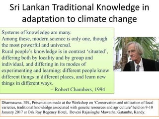 Sri Lankan Traditional Knowledge in
adaptation to climate change
Systems of knowledge are many.
Among these, modern science is only one, though
the most powerful and universal.
Rural people’s knowledge is in contrast ‘situated’,
differing both by locality and by group and
individual, and differing in its modes of
experimenting and learning: different people know
different things in different places, and learn new
things in different ways.
– Robert Chambers, 1994
Dharmasena, P.B., Presentation made at the Workshop on ‘Conservation and utilization of local
varieties, traditional knowledge associated with genetic resources and agriculture’ held on 9-10
January 2017 at Oak Ray Regency Hotel, Deveni Rajasinghe Mawatha, Gatambe, Kandy.
 