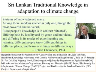 Sri Lankan Traditional Knowledge in
adaptation to climate change
Systems of knowledge are many.
Among these, modern science is only one, though the
most powerful and universal.
Rural people‟s knowledge is in contrast „situated‟,
differing both by locality and by group and individual,
and differing in its modes of experimenting and
learning: different people know different things in
different places, and learn new things in different ways.
– Robert Chambers, 1994
Presentation made at the Workshop on “Conservation and Utilization of Local Varieties,
Traditional Knowledge Associated with Genetic Resources and Agriculture”, held on 9th January
2017 at Oak Ray Regency Hotel, Kandy organized jointly by Department of Agriculture (DOA)
Sri Lanka and the Ministry of Agriculture, Forestry and Fisheries (MAFF) Japan, Biodiversity for
Adaptation to Climate Change (BACC) Project and Biodiversity for Food and Nutrition (BFN
)Project, Department of Agriculture‟
 