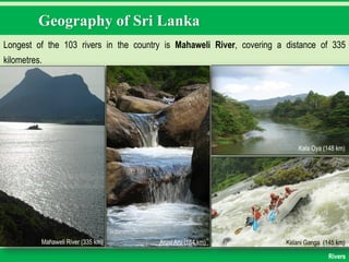 Geography of Sri Lanka
Longest of the 103 rivers in the country is Mahaweli River, covering a distance of 335
kilometres.
Mahaweli River (335 km) Aruvi Aru (164 km)
Kala Oya (148 km)
Kelani Ganga (145 km)
Rivers
 