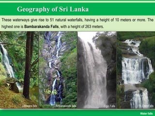 Geography of Sri Lanka
These waterways give rise to 51 natural waterfalls, having a height of 10 meters or more. The
highest one is Bambarakanda Falls, with a height of 263 meters.
Water falls
Uduwara falls Ambarakanda falls Elgin Falls St.ClairsFalls
 