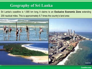 Geography of Sri Lanka
Sri Lanka's coastline is 1,585 km long. It claims to an Exclusive Economic Zone extending
200 nautical miles. This is approximately 6.7 times the country‟s land area
Stick fisherman south of Galle
Bentota beach Colombo
Coastline area
 