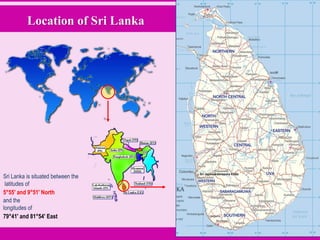 Location of Sri Lanka
Sri Lanka is situated between the
latitudes of
5°55' and 9°51' North
and the
longitudes of
79°41' and 81°54' East
 