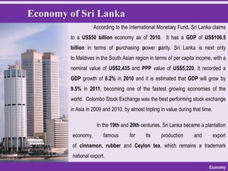 Economy of Sri Lanka
Economy
According to the International Monetary Fund, Sri Lanka claims
to a US$50 billion economy as of 2010. It has a GDP of US$106.5
billion in terms of purchasing power parity. Sri Lanka is next only
to Maldives in the South Asian region in terms of per capita income, with a
nominal value of US$2,435 and PPP value of US$5,220. It recorded a
GDP growth of 8.2% in 2010 and it is estimated that GDP will grow by
9.5% in 2011, becoming one of the fastest growing economies of the
world. Colombo Stock Exchange was the best performing stock exchange
in Asia in 2009 and 2010, by almost tripling in value during that time.
In the 19th and 20th centuries, Sri Lanka became a plantation
economy, famous for its production and export
of cinnamon, rubber and Ceylon tea, which remains a trademark
national export.
 