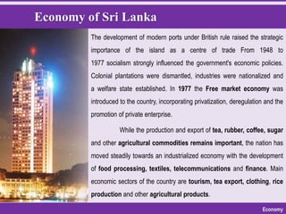 Economy of Sri Lanka
Economy
While the production and export of tea, rubber, coffee, sugar
and other agricultural commodities remains important, the nation has
moved steadily towards an industrialized economy with the development
of food processing, textiles, telecommunications and finance. Main
economic sectors of the country are tourism, tea export, clothing, rice
production and other agricultural products.
The development of modern ports under British rule raised the strategic
importance of the island as a centre of trade From 1948 to
1977 socialism strongly influenced the government's economic policies.
Colonial plantations were dismantled, industries were nationalized and
a welfare state established. In 1977 the Free market economy was
introduced to the country, incorporating privatization, deregulation and the
promotion of private enterprise.
 