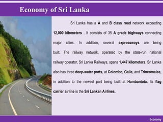 Economy of Sri Lanka
Economy
Sri Lanka has a A and B class road network exceeding
12,000 kilometers . It consists of 35 A grade highways connecting
major cities. In addition, several expressways are being
built. The railway network, operated by the state-run national
railway operator, Sri Lanka Railways, spans 1,447 kilometers. Sri Lanka
also has three deep-water ports, at Colombo, Galle, and Trincomalee,
in addition to the newest port being built at Hambantota. Its flag
carrier airline is the Sri Lankan Airlines.
 