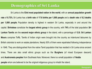 Demographics of Sri Lanka
Demographic
Sri Lanka is the 53rd most populated nation in the world, with an annual population growth
rate of 0.73%. Sri Lanka has a birth rate of 17.6 births per 1,000 people and a death rate of 6.2 deaths
per 1,000 people. Population density is highest in western Sri Lanka, especially in and around the
capital. Sinhalese constitute the largest ethnic group in the country, with 74% of the total population.Sri
Lankan Tamils are the second major ethnic group in the island, with a percentage of 12.6. Sri Lankan
Moors comprise 7.4%. Tamils of Indian origin were brought into the country as indentured labourers by
British colonists to work on estate plantations. Nearly 50% of them were repatriated following independence
in 1948. They are distinguished from the native Tamil population that has resided in Sri Lanka since ancient
times. There are also small ethnic groups such as the Burghers (of mixed European descent)
and Austronesia peoples from Southeast Asia. Moreover, there is a small population of Vedda
people whom are believed to be the original indigenous group to inhabit the island.
 