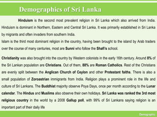 Demographics of Sri Lanka
Demographic
Hinduism is the second most prevalent religion in Sri Lanka which also arrived from India.
Hinduism is dominant in Northern, Eastern and Central Sri Lanka. It was primarily established in Sri Lanka
by migrants and often invaders from southern India.
Islam is the third most dominant religion in the country, having been brought to the island by Arab traders
over the course of many centuries, most are Sunni who follow the Shafi’s school.
Christianity was also brought into the country by Western colonists in the early 16th century. Around 8% of
the Sri Lankan population are Christians. Out of them, 88% are Roman Catholics. Rest of the Christians
are evenly split between the Anglican Church of Ceylon and other Protestant faiths. There is also a
small population of Zoroastrian immigrants from India. Religion plays a prominent role in the life and
culture of Sri Lankans. The Buddhist majority observe Poya Days, once per month according to the Lunar
calendar. The Hindus and Muslims also observe their own holidays. Sri Lanka was ranked the 3rd most
religious country in the world by a 2008 Gallup poll, with 99% of Sri Lankans saying religion is an
important part of their daily life
 