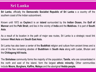 Sri Lanka
Sri Lanka, officially the Democratic Socialist Republic of Sri Lanka s a country off the
southern coast of the Indian subcontinent.
Known until 1972 as Ceylon.It is an island surrounded by the Indian Ocean, the Gulf of
Mannar and the Palk Strait, and lies in the vicinity of India and the Maldives. It is part of South
Asia.
As a result of its location in the path of major sea routes, Sri Lanka is a strategic naval link
between West Asia and South East Asia.
Sri Lanka has also been a center of the Buddhist religion and culture from ancient times and is
one of the few remaining abodes of Buddhism in South Asia along with Ladak, Bhutan and
the Chittagong hill tracts.
The Sinhalese community forms the majority of the population; Tamils, who are concentrated in
the north and east of the island, form the largest ethnic minority. Other communities
include Moors, Burghers, Kaffirs, Malays and the aboriginal Vedda people.
 