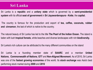 Sri Lanka
Sri Lanka is a republic and a unitary state which is governed by a semi-presidential
system with its official seat of government in Sri Jayawardenapura - Kotte, the capital.
The country is famous for the production and export of tea, coffee, coconuts, rubber
and cinnamon, the last of which is native to the country.
The natural beauty of Sri Lanka has led to the title The Pearl of the Indian Ocean. The island is
laden with lush tropical forests, white beaches and diverse landscapes with rich biodiversity.
Sri Lanka's rich culture can be attributed to the many different communities on the island
Sri Lanka is a founding member state of SAARC and a member United
Nations, Commonwealth of Nations, G77 and Non-Aligned Movement. As of 2010, Sri Lanka
was one of the fastest growing economies of the world. Its stock exchange was Asia's best
performing stock market during 2009 and 2010
 