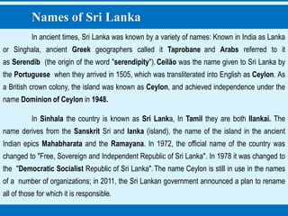 Names of Sri Lanka
In ancient times, Sri Lanka was known by a variety of names: Known in India as Lanka
or Singhala, ancient Greek geographers called it Taprobane and Arabs referred to it
as Serendib (the origin of the word "serendipity").Ceilão was the name given to Sri Lanka by
the Portuguese when they arrived in 1505, which was transliterated into English as Ceylon. As
a British crown colony, the island was known as Ceylon, and achieved independence under the
name Dominion of Ceylon in 1948.
In Sinhala the country is known as Sri Lanka, In Tamil they are both Ilankai. The
name derives from the Sanskrit Sri and lanka (island), the name of the island in the ancient
Indian epics Mahabharata and the Ramayana. In 1972, the official name of the country was
changed to "Free, Sovereign and Independent Republic of Sri Lanka". In 1978 it was changed to
the "Democratic Socialist Republic of Sri Lanka".The name Ceylon is still in use in the names
of a number of organizations; in 2011, the Sri Lankan government announced a plan to rename
all of those for which it is responsible.
 