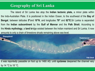 Geography of Sri Lanka
The island of Sri Lanka lies atop the Indian tectonic plate, a minor plate within
the Indo-Australian Plate. It is positioned in the Indian Ocean, to the southwest of the Bay of
Bengal, between latitudes 5°and 10°N, and longitudes 79° and 82°E.Sri Lanka is separated
from the Indian subcontinent by the Gulf of Mannar and the Palk Strait. According to
the Hindu mythology, a land bridge existed between the Indian mainland and Sri Lanka. It now
amounts to only a chain of limestone shoals remaining above sea level.
It was reportedly passable on foot up to 1480 AD, until cyclones deepened the channel vary
by 14 °C to 18 °C.
Palk Strait
Thalaimannar
(Sri Lanka)
Dhanushkodi
(India)
 
