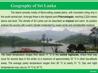 Geography of Sri Lanka
The island consists mostly of flat-to-rolling coastal plains, with mountains rising only in
the south-central part. Amongst these is the highest point Pidurutalagala, reaching 2,524 metres
above sea level. The climate of Sri Lanka can be described as tropical and warm. Its position
endows the country with a warm climate moderated by ocean winds and considerable moisture
A view of Sripada from Maskeliya
The mean temperature ranges from about 17 °C in the central highlands, where frost may
occur for several days in the winter, to a maximum of approximately 33 °C in other low-altitude
areas. The average yearly temperature ranges from 28 °C to nearly 31 °C. Day and night
temperatures may vary by 14 °C to 18 °C.
Climates
 