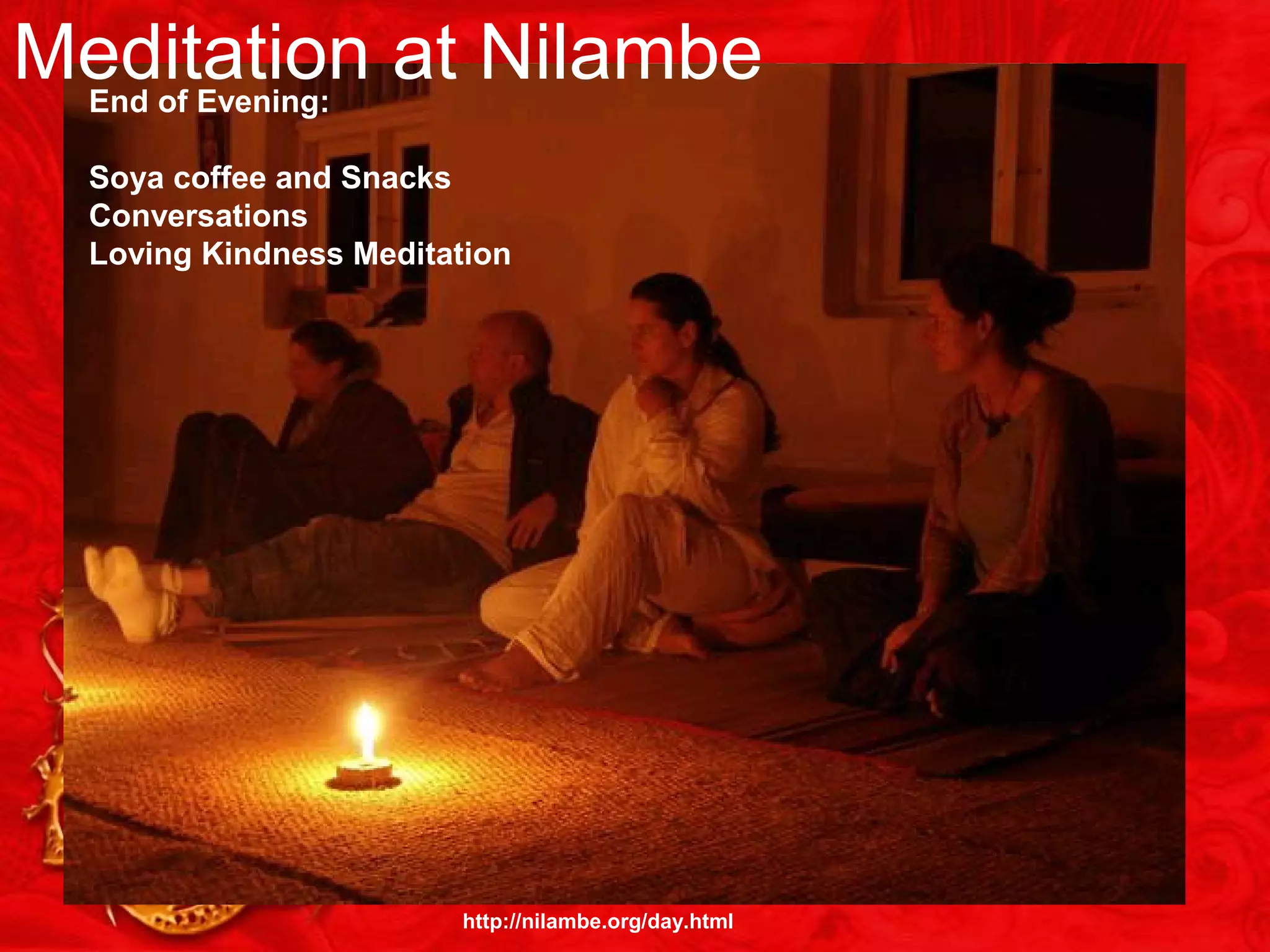 4:45 a.m. Wake Up5:00 a.m.:
1 Hour Group Meditation
6:00 a.m.:
Tea in Silence
6:15:
1 Hour Yoga
7:15:
Breakfast
8:00 a.m.:
Working Meditation
9:30: a.m.:
90 Minute Group
Meditation
11:00 a.m.:
1 Hour Personal
Meditation
Outdoors
12:30:
Vegetarian
Lunch
(shh—no talking!)
After Lunch:
Hour Reading
or Napping
2:30:
1 1/2 Hour Meditation
Then,:
1 Hour Yoga
About 6:00 p.m.:
Sunset Comes Early
After Sunset:
Evening Chanting
& Meditation
End of Evening:
Soya coffee and Snacks
Conversations
Loving Kindness Meditation
Meditation at Nilambe
http://nilambe.org/day.html
 