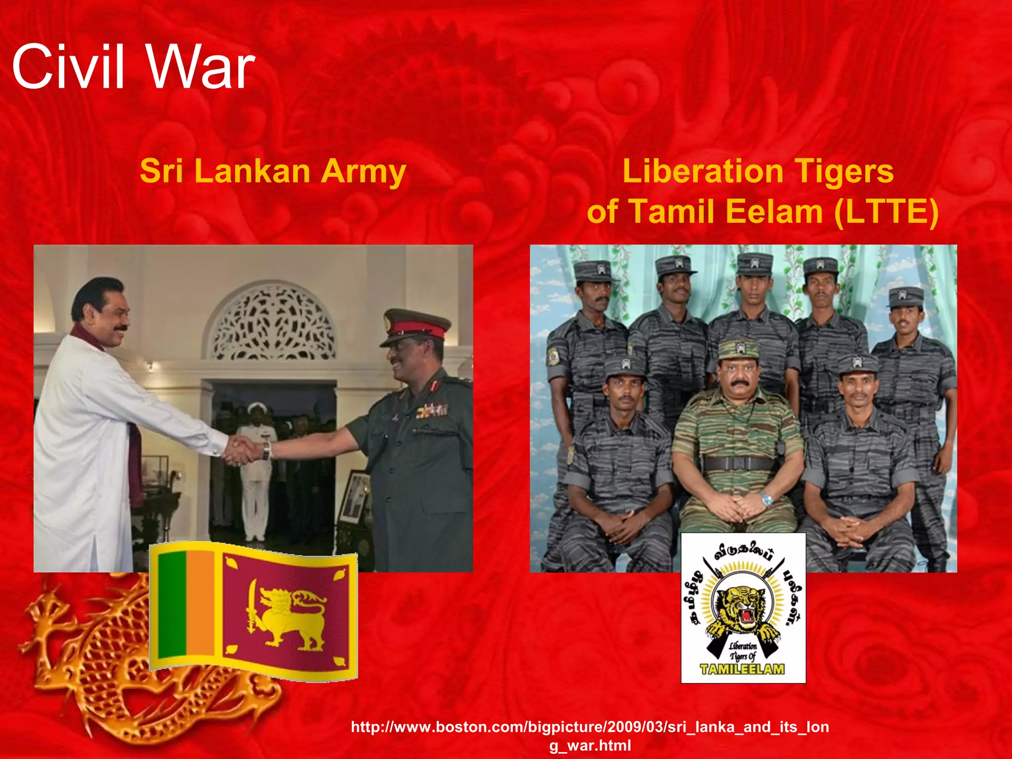 Civil War
Sri Lankan Army Liberation Tigers
of Tamil Eelam (LTTE)
http://www.boston.com/bigpicture/2009/03/sri_lanka_and_its_lon
g_war.html
 