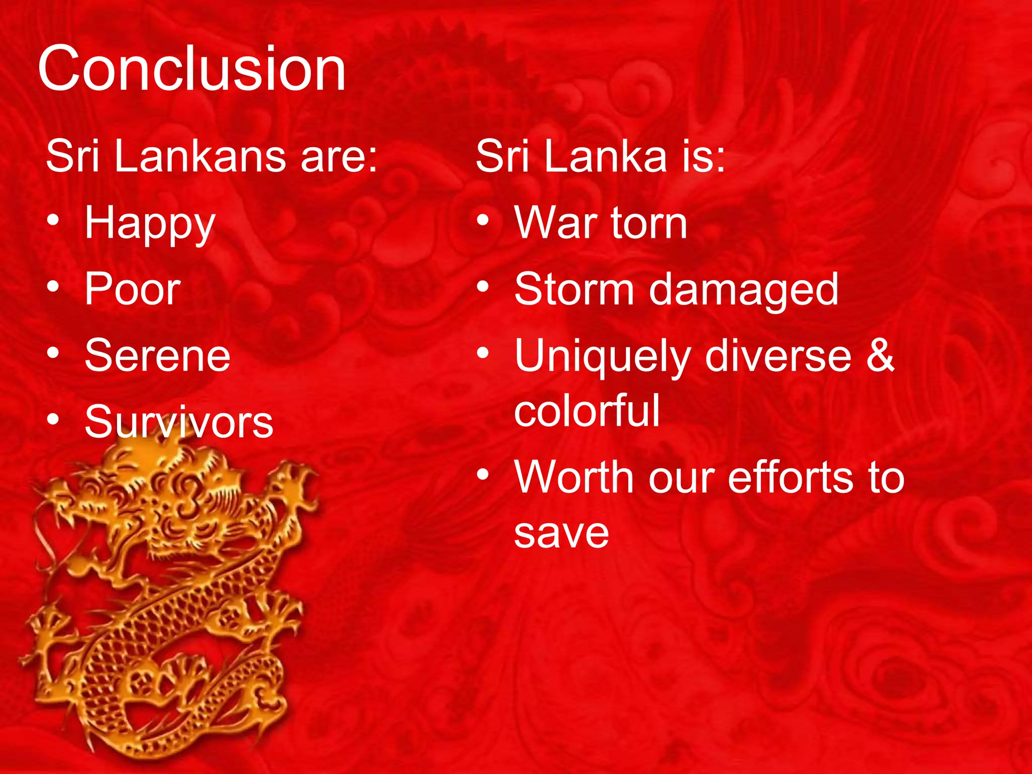 Conclusion
Sri Lankans are:
• Happy
• Poor
• Serene
• Survivors
Sri Lanka is:
• War torn
• Storm damaged
• Uniquely diverse &
colorful
• Worth our efforts to
save
 