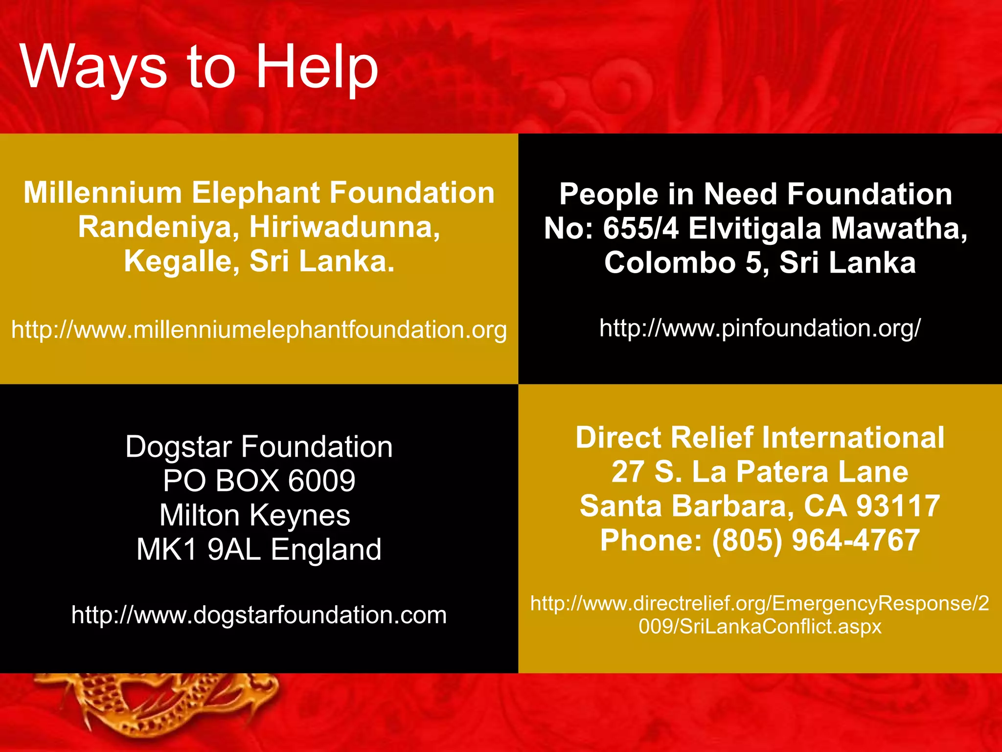 Ways to Help
Millennium Elephant Foundation
Randeniya, Hiriwadunna,
Kegalle, Sri Lanka.
http://www.millenniumelephantfoundation.org
People in Need Foundation
No: 655/4 Elvitigala Mawatha,
Colombo 5, Sri Lanka
http://www.pinfoundation.org/
Dogstar Foundation
PO BOX 6009
Milton Keynes
MK1 9AL England
http://www.dogstarfoundation.com
Direct Relief International
27 S. La Patera Lane
Santa Barbara, CA 93117
Phone: (805) 964-4767
http://www.directrelief.org/EmergencyResponse/2
009/SriLankaConflict.aspx
 