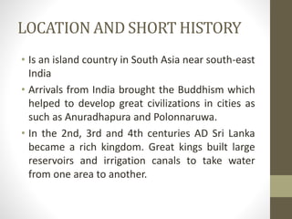 LOCATION AND SHORT HISTORY
• Is an island country in South Asia near south-east
India
• Arrivals from India brought the Bu...
