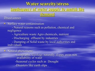 Water scarcity/stress
Water scarcity/stress
inadequacy of water supply to match the
inadequacy of water supply to match the
demand
demand
Direct causes
Direct causes
ƒ
ƒ Surface water contamination
Surface water contamination
-
- Natural reasons such as pollution, chemical and
Natural reasons such as pollution, chemical and
negligence
negligence
-
- Agriculture waste Agro chemicals, nutrient
Agriculture waste Agro chemicals, nutrient
-
- Discharging effluent by industries
Discharging effluent by industries
-
- Dumping of Solid waste by local authorities and
Dumping of Solid waste by local authorities and
individuals
individuals
ƒ
ƒ Natural phenomena
Natural phenomena
-
-Geography, Geology naturally sloppy areas non
Geography, Geology naturally sloppy areas non
availability of water
availability of water
-
-Seasonal cycles such as Drought
Seasonal cycles such as Drought
-
-Disasters like earth slips .
Disasters like earth slips .
 