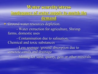 Water scarcity/stress
Water scarcity/stress
inadequacy of water supply to match the
inadequacy of water supply to match the
demand
demand
ƒ
ƒ Ground water resources depletion.
Ground water resources depletion.
-
- Water extraction for agriculture, Shrimp
Water extraction for agriculture, Shrimp
farms, domestic uses
farms, domestic uses
-
- Contamination due to salination,
Contamination due to salination,
Chemical and toxic substances
Chemical and toxic substances
-
- Less seepage /ground absorption due to
Less seepage /ground absorption due to
concrete canals and drainage
concrete canals and drainage
-
- Mining for sand, quarry, gem or other minerals
Mining for sand, quarry, gem or other minerals
 