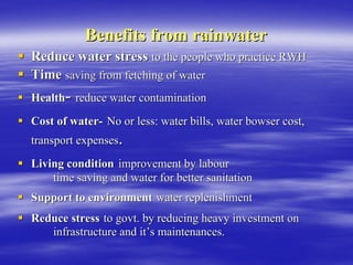 Benefits from rainwater
Benefits from rainwater
ƒ
ƒ Reduce water stress
Reduce water stress to the people who practice RWH
to the people who practice RWH
ƒ
ƒ Time
Time saving from fetching of water
saving from fetching of water
ƒ
ƒ Health
Health-
- reduce water contamination
reduce water contamination
ƒ
ƒ Cost of water
Cost of water-
- No or less: water bills, water
No or less: water bills, water bowser
bowser cost,
cost,
transport expenses
transport expenses.
.
ƒ
ƒ Living condition
Living condition improvement by
improvement by labour
labour
time saving and water for better sanitation
time saving and water for better sanitation
ƒ
ƒ Support to environment
Support to environment water replenishment
water replenishment
ƒ
ƒ Reduce stress
Reduce stress to govt. by reducing heavy investment on
to govt. by reducing heavy investment on
infrastructure and it
infrastructure and it’
’s maintenances.
s maintenances.
 