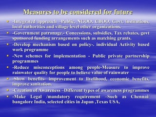Measures to be considered for future
Measures to be considered for future
ƒ
ƒ -
-Integrated approach
Integrated approach –
–Public, NGOO, CBOO,
Public, NGOO, CBOO, Govt
Govt, institutions,
, institutions,
local authorities and village level other organizations.
local authorities and village level other organizations.
ƒ
ƒ -
-Government patronage.
Government patronage.-
- Concessions, subsidies, Tax rebates,
Concessions, subsidies, Tax rebates, govt
govt
sponsored funding arrangements such as matching grants.
sponsored funding arrangements such as matching grants.
ƒ
ƒ -
-Develop mechanism based on policy
Develop mechanism based on policy-
-. individual Activity based
. individual Activity based
work
work programme
programme
ƒ
ƒ -
-New schemes for implementation
New schemes for implementation -
- Public private partnership
Public private partnership
programmes
programmes
ƒ
ƒ -
-Reduce misconceptions among people
Reduce misconceptions among people-
-Measure to improve
Measure to improve
rainwater quality for people to believe value of rainwater
rainwater quality for people to believe value of rainwater
ƒ
ƒ -
-Show benefits
Show benefits-
- improvement to livelihood, economic benefits,
improvement to livelihood, economic benefits,
improve sanitation.
improve sanitation.
ƒ
ƒ -
-Creation of Awareness
Creation of Awareness –
–Different types of awareness
Different types of awareness programmes
programmes
ƒ
ƒ -
-Make Legal /mandatory requirement
Make Legal /mandatory requirement –
–Such as Chennai/
Such as Chennai/
bangalore
bangalore India, selected cities in Japan ,Texas USA,
India, selected cities in Japan ,Texas USA,
 
