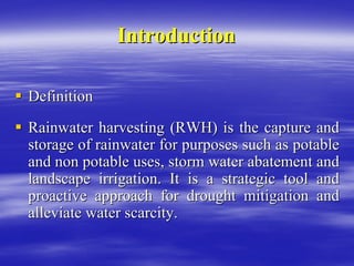 Introduction
Introduction
ƒ
ƒ Definition
Definition
ƒ
ƒ Rainwater harvesting (RWH) is the capture and
Rainwater harvesting (RWH) is the capture and
storage of rainwater for purposes such as potable
storage of rainwater for purposes such as potable
and non potable uses, storm water abatement and
and non potable uses, storm water abatement and
landscape irrigation. It is a strategic tool and
landscape irrigation. It is a strategic tool and
proactive approach for drought mitigation and
proactive approach for drought mitigation and
alleviate water scarcity.
alleviate water scarcity.
 