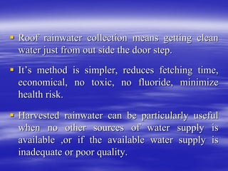 ƒ
ƒ Roof rainwater collection means getting clean
Roof rainwater collection means getting clean
water just from out side the door step.
water just from out side the door step.
ƒ
ƒ It
It’
’s method is simpler, reduces fetching time,
s method is simpler, reduces fetching time,
economical, no toxic, no fluoride, minimize
economical, no toxic, no fluoride, minimize
health risk.
health risk.
ƒ
ƒ Harvested rainwater can be particularly useful
Harvested rainwater can be particularly useful
when no other sources of water supply is
when no other sources of water supply is
available ,or if the available water supply is
available ,or if the available water supply is
inadequate or poor quality.
inadequate or poor quality.
 