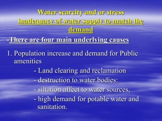 Water scarcity and or stress
Water scarcity and or stress
inadequacy of water supply to match the
inadequacy of water supply to match the
demand
demand
-
-There are four main underlying causes
There are four main underlying causes
1. Population increase and demand for Public
1. Population increase and demand for Public
amenities
amenities
-
- Land clearing and reclamation
Land clearing and reclamation
-
- destruction to water bodies:
destruction to water bodies:
-
- siltation affect to water sources,
siltation affect to water sources,
-
- high demand for potable water and
high demand for potable water and
sanitation.
sanitation.
 