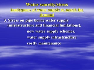 Water scarcity/stress
Water scarcity/stress
inadequacy of water supply to match the
inadequacy of water supply to match the
demand
demand
3. Stress on pipe borne water supply
3. Stress on pipe borne water supply
(infrastructure and financial limitations).
(infrastructure and financial limitations).
new water supply schemes,
new water supply schemes,
water supply infrastructure
water supply infrastructure
costly maintenance
costly maintenance
 