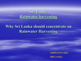 Sri Lanka
Sri Lanka
Rainwater harvesting
Rainwater harvesting
Why Sri Lanka should concentrate on
Why Sri Lanka should concentrate on
Rainwater Harvesting
Rainwater Harvesting
I.DISSANAYAKE
SRI LANKA
 
