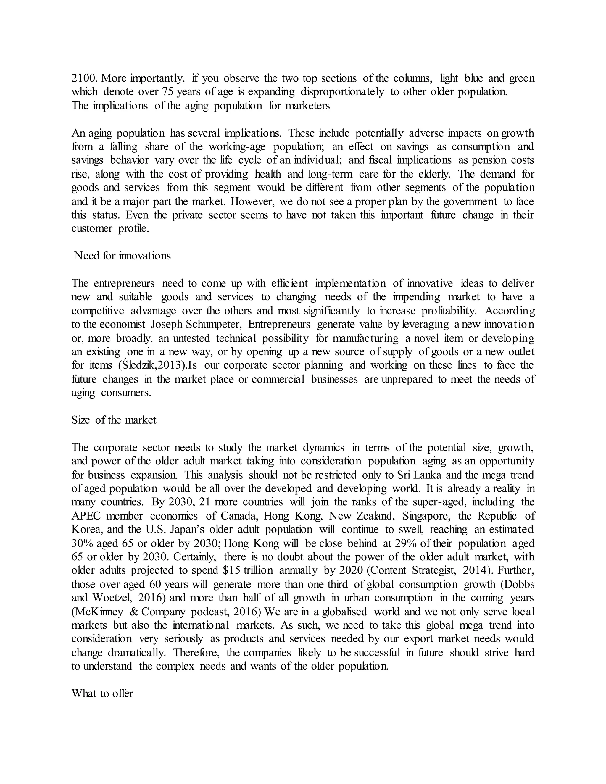 2100. More importantly, if you observe the two top sections of the columns, light blue and green
which denote over 75 years of age is expanding disproportionately to other older population.
The implications of the aging population for marketers
An aging population has several implications. These include potentially adverse impacts on growth
from a falling share of the working-age population; an effect on savings as consumption and
savings behavior vary over the life cycle of an individual; and fiscal implications as pension costs
rise, along with the cost of providing health and long-term care for the elderly. The demand for
goods and services from this segment would be different from other segments of the population
and it be a major part the market. However, we do not see a proper plan by the government to face
this status. Even the private sector seems to have not taken this important future change in their
customer profile.
Need for innovations
The entrepreneurs need to come up with efficient implementation of innovative ideas to deliver
new and suitable goods and services to changing needs of the impending market to have a
competitive advantage over the others and most significantly to increase profitability. According
to the economist Joseph Schumpeter, Entrepreneurs generate value by leveraging a new innovation
or, more broadly, an untested technical possibility for manufacturing a novel item or developing
an existing one in a new way, or by opening up a new source of supply of goods or a new outlet
for items (Śledzik,2013).Is our corporate sector planning and working on these lines to face the
future changes in the market place or commercial businesses are unprepared to meet the needs of
aging consumers.
Size of the market
The corporate sector needs to study the market dynamics in terms of the potential size, growth,
and power of the older adult market taking into consideration population aging as an opportunity
for business expansion. This analysis should not be restricted only to Sri Lanka and the mega trend
of aged population would be all over the developed and developing world. It is already a reality in
many countries. By 2030, 21 more countries will join the ranks of the super-aged, including the
APEC member economies of Canada, Hong Kong, New Zealand, Singapore, the Republic of
Korea, and the U.S. Japan’s older adult population will continue to swell, reaching an estimated
30% aged 65 or older by 2030; Hong Kong will be close behind at 29% of their population aged
65 or older by 2030. Certainly, there is no doubt about the power of the older adult market, with
older adults projected to spend $15 trillion annually by 2020 (Content Strategist, 2014). Further,
those over aged 60 years will generate more than one third of global consumption growth (Dobbs
and Woetzel, 2016) and more than half of all growth in urban consumption in the coming years
(McKinney & Company podcast, 2016) We are in a globalised world and we not only serve local
markets but also the international markets. As such, we need to take this global mega trend into
consideration very seriously as products and services needed by our export market needs would
change dramatically. Therefore, the companies likely to be successful in future should strive hard
to understand the complex needs and wants of the older population.
What to offer
 