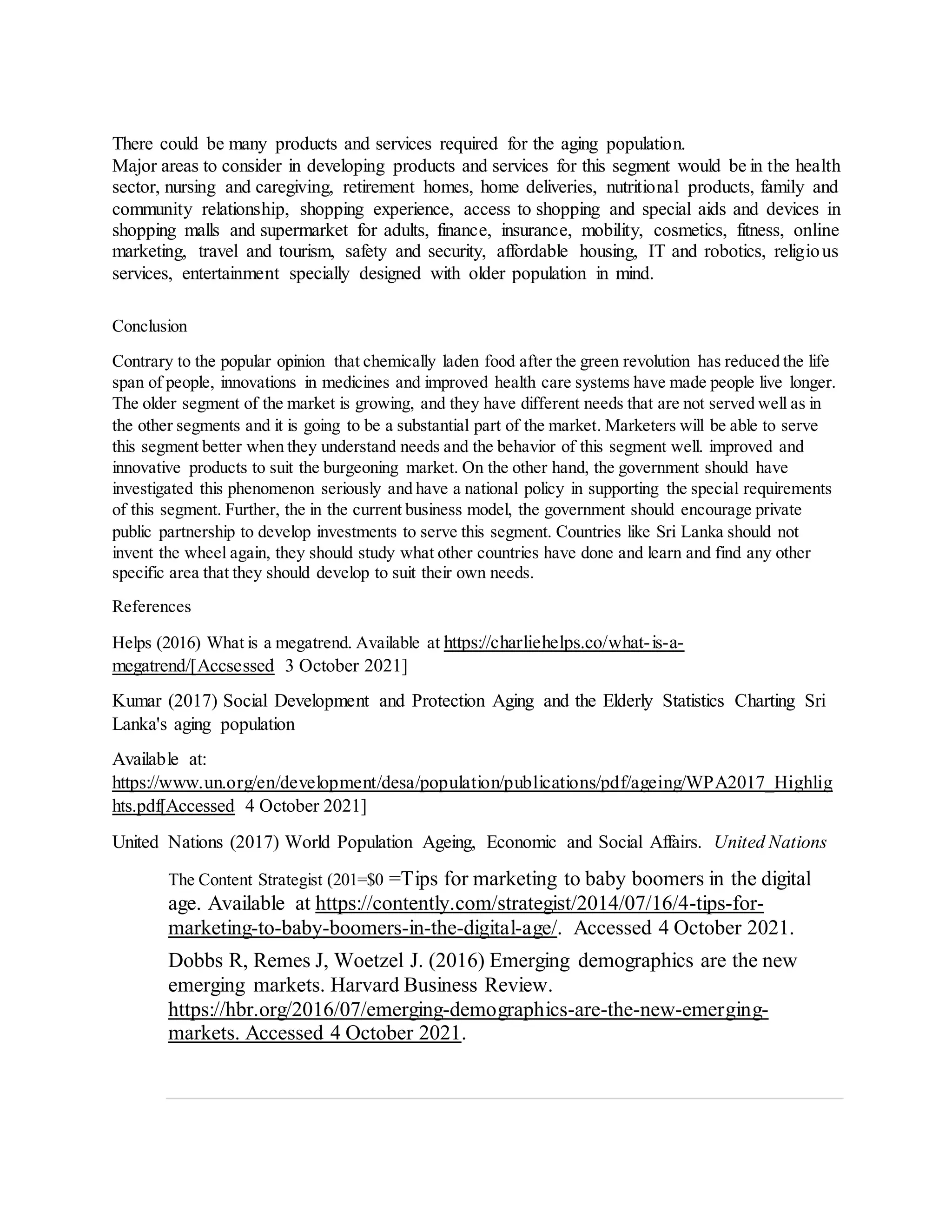 There could be many products and services required for the aging population.
Major areas to consider in developing products and services for this segment would be in the health
sector, nursing and caregiving, retirement homes, home deliveries, nutritional products, family and
community relationship, shopping experience, access to shopping and special aids and devices in
shopping malls and supermarket for adults, finance, insurance, mobility, cosmetics, fitness, online
marketing, travel and tourism, safety and security, affordable housing, IT and robotics, religious
services, entertainment specially designed with older population in mind.
Conclusion
Contrary to the popular opinion that chemically laden food after the green revolution has reduced the life
span of people, innovations in medicines and improved health care systems have made people live longer.
The older segment of the market is growing, and they have different needs that are not served well as in
the other segments and it is going to be a substantial part of the market. Marketers will be able to serve
this segment better when they understand needs and the behavior of this segment well. improved and
innovative products to suit the burgeoning market. On the other hand, the government should have
investigated this phenomenon seriously and have a national policy in supporting the special requirements
of this segment. Further, the in the current business model, the government should encourage private
public partnership to develop investments to serve this segment. Countries like Sri Lanka should not
invent the wheel again, they should study what other countries have done and learn and find any other
specific area that they should develop to suit their own needs.
References
Helps (2016) What is a megatrend. Available at https://charliehelps.co/what-is-a-
megatrend/[Accsessed 3 October 2021]
Kumar (2017) Social Development and Protection Aging and the Elderly Statistics Charting Sri
Lanka's aging population
Available at:
https://www.un.org/en/development/desa/population/publications/pdf/ageing/WPA2017_Highlig
hts.pdf[Accessed 4 October 2021]
United Nations (2017) World Population Ageing, Economic and Social Affairs. United Nations
The Content Strategist (201=$0 =Tips for marketing to baby boomers in the digital
age. Available at https://contently.com/strategist/2014/07/16/4-tips-for-
marketing-to-baby-boomers-in-the-digital-age/. Accessed 4 October 2021.
Dobbs R, Remes J, Woetzel J. (2016) Emerging demographics are the new
emerging markets. Harvard Business Review.
https://hbr.org/2016/07/emerging-demographics-are-the-new-emerging-
markets. Accessed 4 October 2021.
 